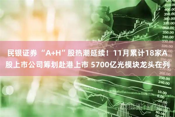民银证券 “A+H”股热潮延续！11月累计18家A股上市公司筹划赴港上市 5700亿光模块龙头在列