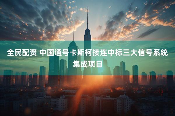 全民配资 中国通号卡斯柯接连中标三大信号系统集成项目