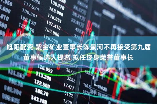 旭阳配资 紫金矿业董事长陈景河不再接受第九届董事候选人提名 拟任终身荣誉董事长