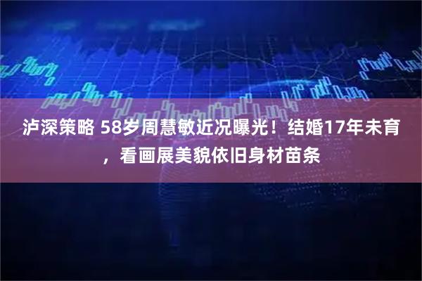 泸深策略 58岁周慧敏近况曝光！结婚17年未育，看画展美貌依旧身材苗条