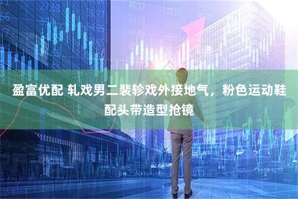 盈富优配 轧戏男二裴轸戏外接地气，粉色运动鞋配头带造型抢镜