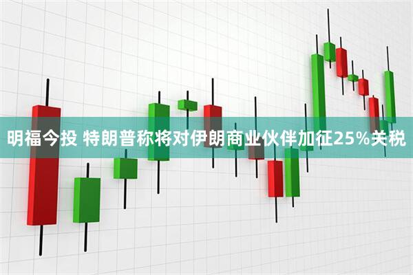 明福今投 特朗普称将对伊朗商业伙伴加征25%关税