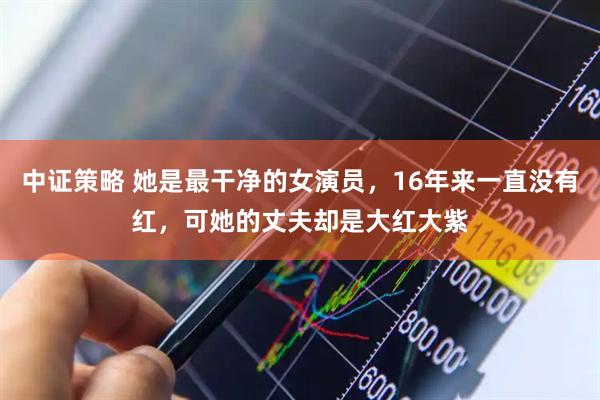中证策略 她是最干净的女演员，16年来一直没有红，可她的丈夫却是大红大紫