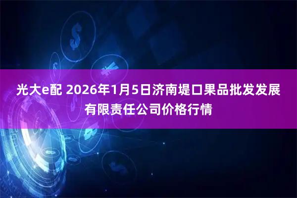 光大e配 2026年1月5日济南堤口果品批发发展有限责任公司价格行情