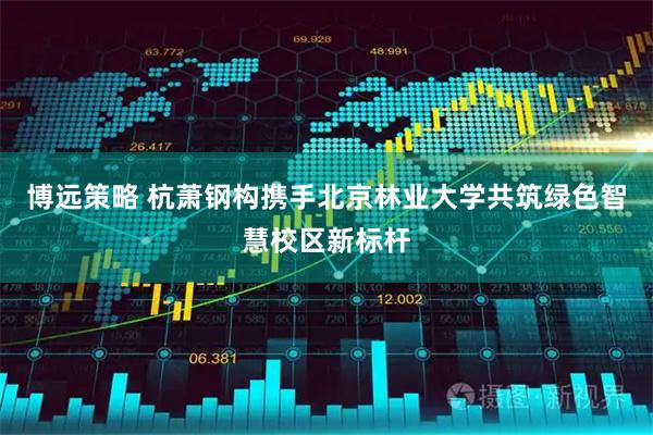 博远策略 杭萧钢构携手北京林业大学共筑绿色智慧校区新标杆