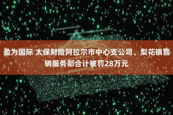 盈为国际 太保财险阿拉尔市中心支公司、梨花镇营销服务部合计被罚28万元