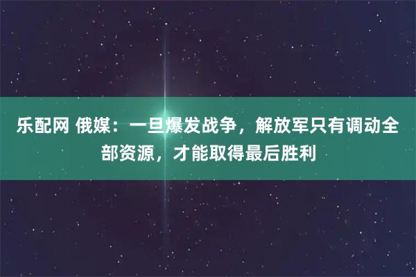 乐配网 俄媒：一旦爆发战争，解放军只有调动全部资源，才能取得最后胜利