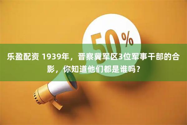 乐盈配资 1939年，晋察冀军区3位军事干部的合影，你知道他们都是谁吗？