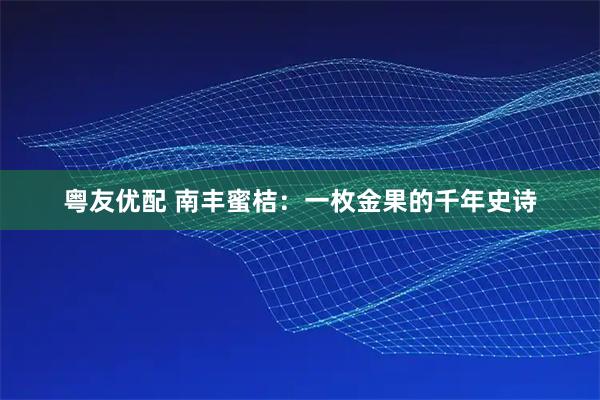 粤友优配 南丰蜜桔：一枚金果的千年史诗
