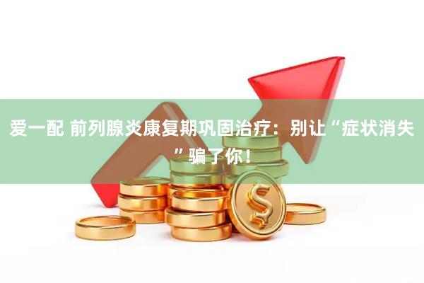 爱一配 前列腺炎康复期巩固治疗：别让“症状消失”骗了你！