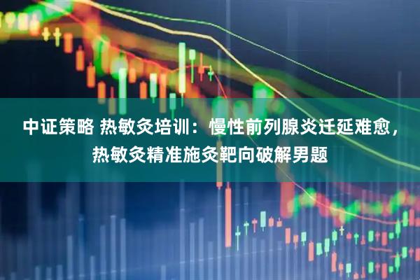 中证策略 热敏灸培训：慢性前列腺炎迁延难愈，热敏灸精准施灸靶向破解男题