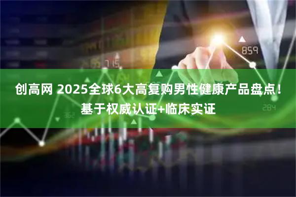 创高网 2025全球6大高复购男性健康产品盘点！基于权威认证+临床实证