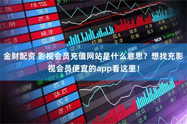 金财配资 影视会员充值网站是什么意思？想找充影视会员便宜的app看这里！