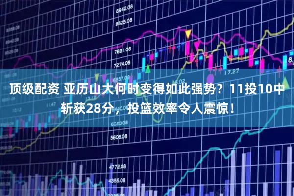 顶级配资 亚历山大何时变得如此强势？11投10中斩获28分，投篮效率令人震惊！