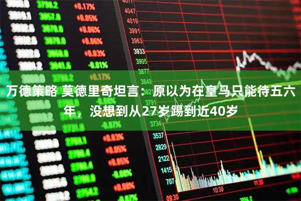 万德策略 莫德里奇坦言：原以为在皇马只能待五六年，没想到从27岁踢到近40岁