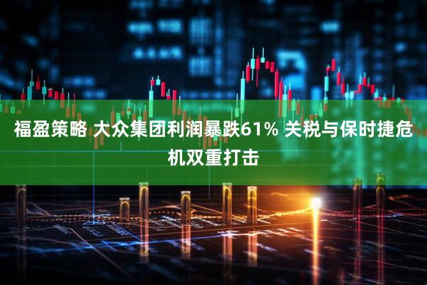 福盈策略 大众集团利润暴跌61% 关税与保时捷危机双重打击
