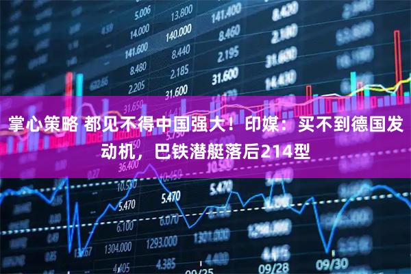 掌心策略 都见不得中国强大！印媒：买不到德国发动机，巴铁潜艇落后214型