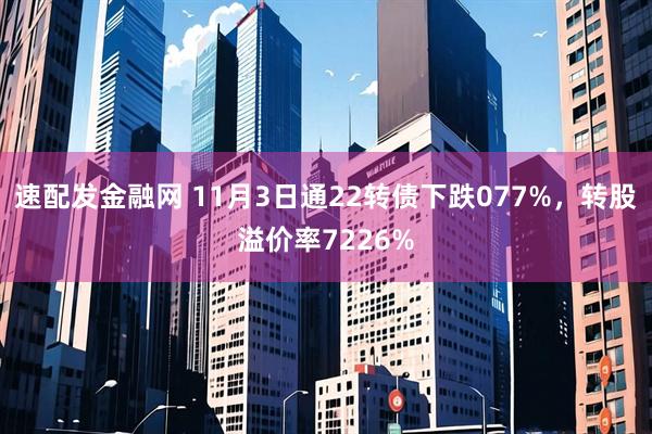 速配发金融网 11月3日通22转债下跌077%，转股溢价率7226%