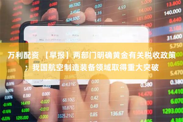 万利配资 【早报】两部门明确黄金有关税收政策；我国航空制造装备领域取得重大突破