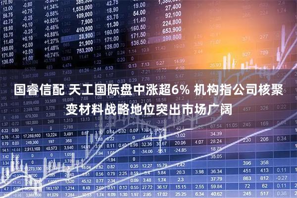 国睿信配 天工国际盘中涨超6% 机构指公司核聚变材料战略地位突出市场广阔