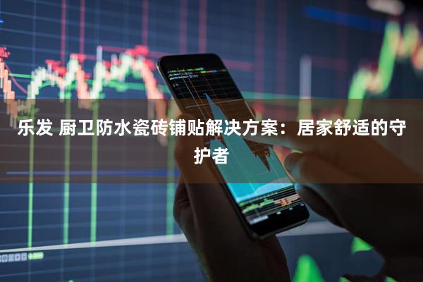 乐发 厨卫防水瓷砖铺贴解决方案：居家舒适的守护者