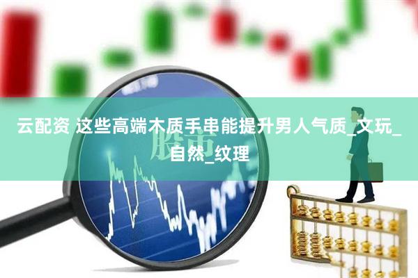 云配资 这些高端木质手串能提升男人气质_文玩_自然_纹理