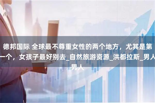 德邦国际 全球最不尊重女性的两个地方，尤其是第一个，女孩子最好别去_自然旅游资源_洪都拉斯_男人