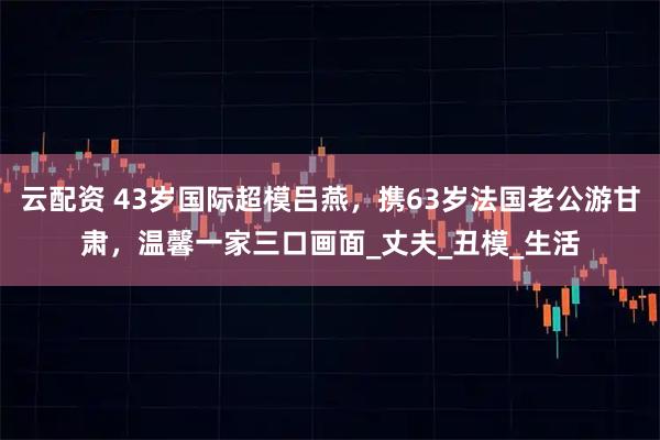 云配资 43岁国际超模吕燕，携63岁法国老公游甘肃，温馨一家三口画面_丈夫_丑模_生活