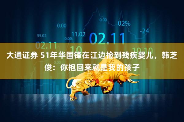 大通证券 51年华国锋在江边捡到残疾婴儿，韩芝俊：你抱回来就是我的孩子