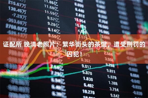 证配所 晚清老照片：繁华街头的茶馆，遭受刑罚的囚犯！