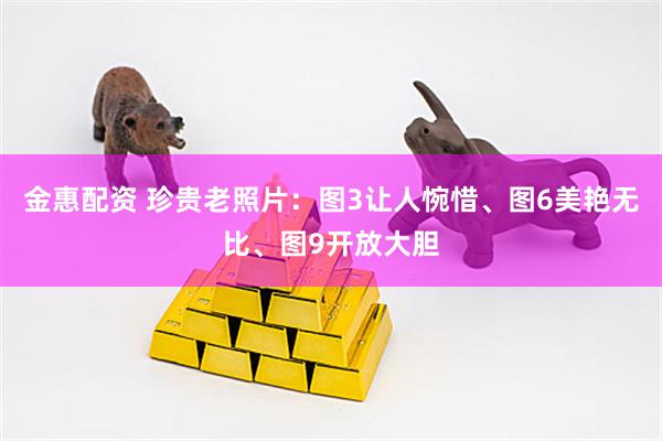 金惠配资 珍贵老照片：图3让人惋惜、图6美艳无比、图9开放大胆