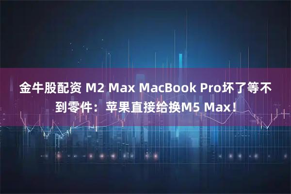 金牛股配资 M2 Max MacBook Pro坏了等不到零件:苹果直接给换M5 Max!